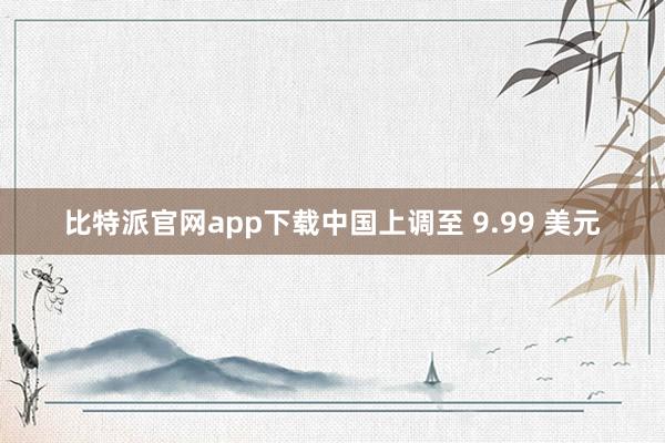 比特派官网app下载中国上调至 9.99 美元