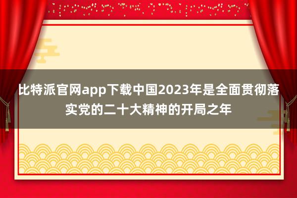 比特派官网app下载中国2023年是全面贯彻落实党的二十大精神的开局之年