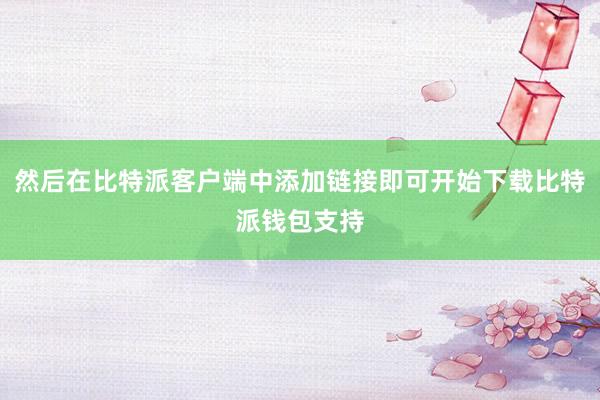 然后在比特派客户端中添加链接即可开始下载比特派钱包支持