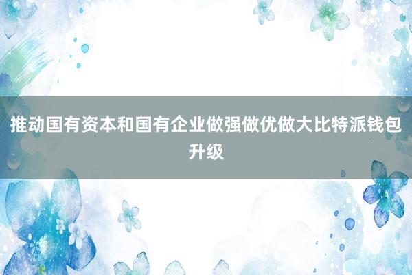 推动国有资本和国有企业做强做优做大比特派钱包升级